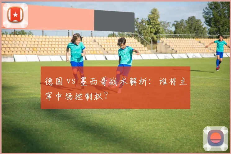 德国 vs 墨西哥战术解析：谁将主宰中场控制权？