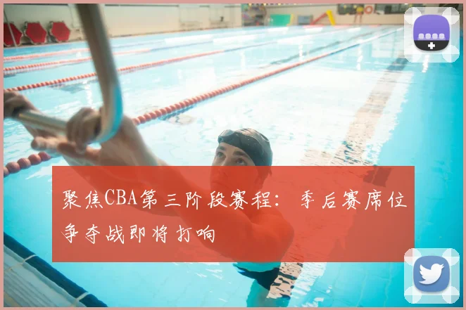 聚焦CBA第三阶段赛程：季后赛席位争夺战即将打响