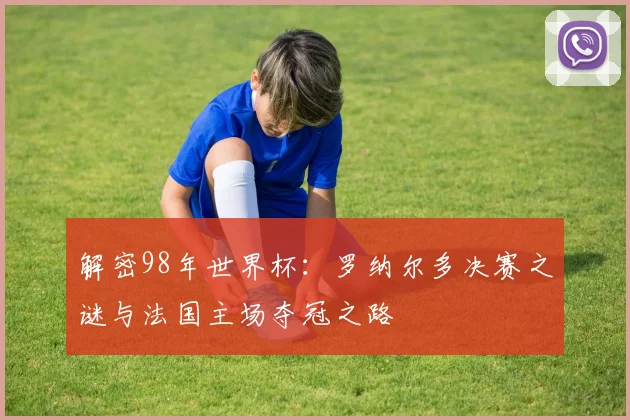 解密98年世界杯：罗纳尔多决赛之谜与法国主场夺冠之路