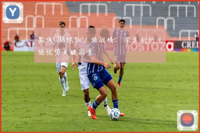 聚焦CBA球队主场战绩：深度剖析主场优势关键因素