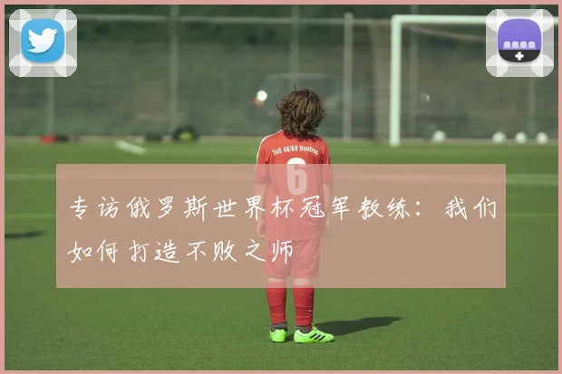 专访俄罗斯世界杯冠军教练：我们如何打造不败之师