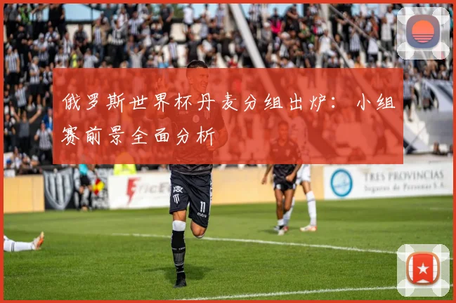 俄罗斯世界杯丹麦分组出炉：小组赛前景全面分析
