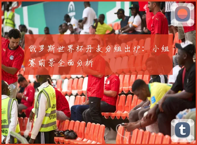 俄罗斯世界杯丹麦分组出炉：小组赛前景全面分析