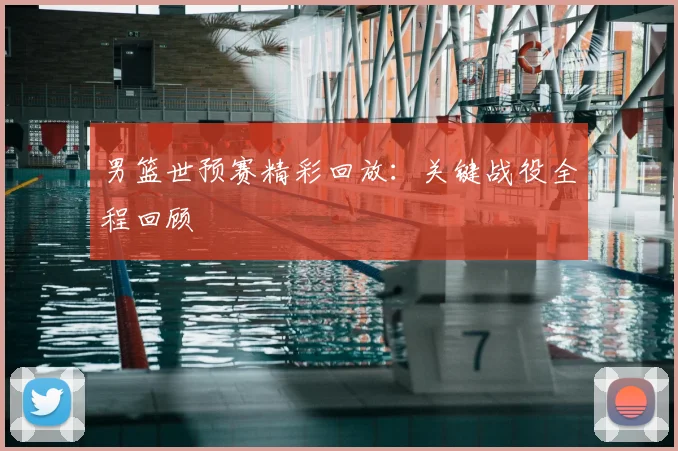 男篮世预赛精彩回放：关键战役全程回顾
