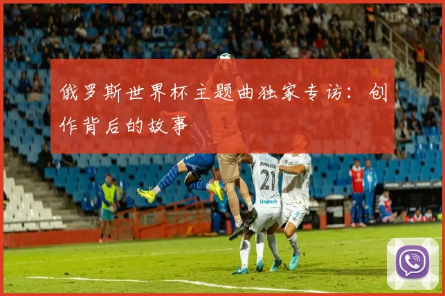 俄罗斯世界杯主题曲独家专访：创作背后的故事