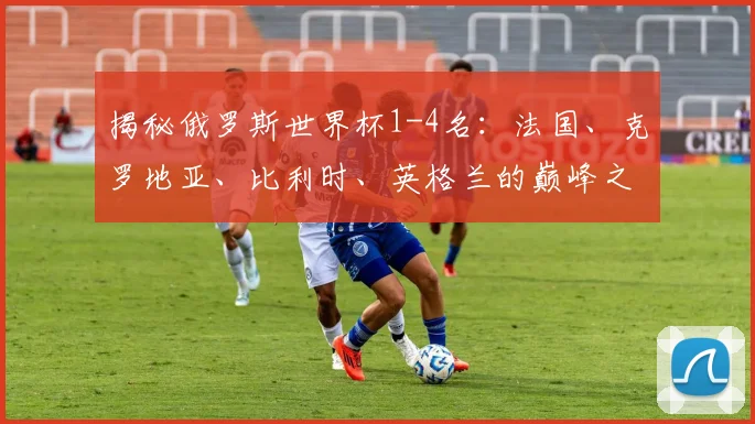 揭秘俄罗斯世界杯1-4名:法国、克罗地亚、比利时、英格兰的巅峰之路