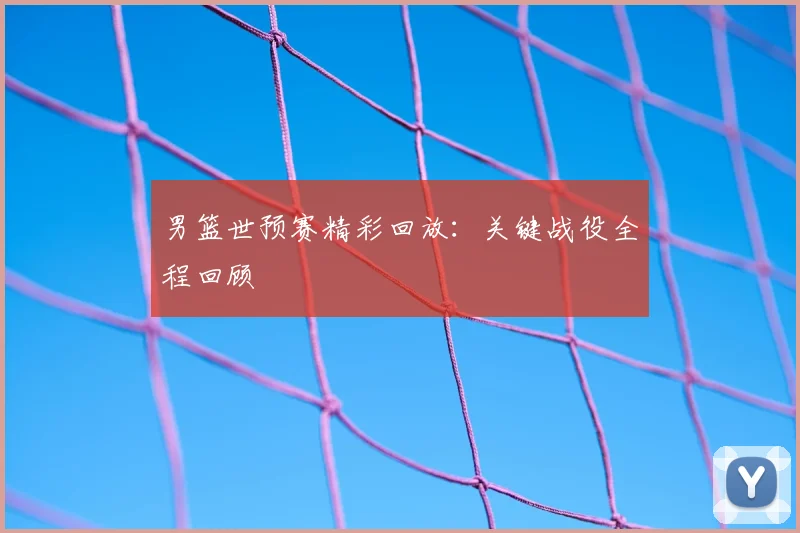 男篮世预赛精彩回放：关键战役全程回顾