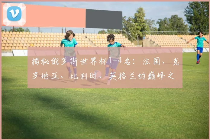 揭秘俄罗斯世界杯1-4名：法国、克罗地亚、比利时、英格兰的巅峰之路
